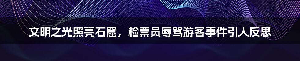文明之光照亮石窟,检票员辱骂游客事件引人反思