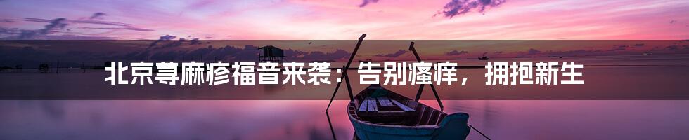 北京荨麻疹福音来袭:告别瘙痒,拥抱新生