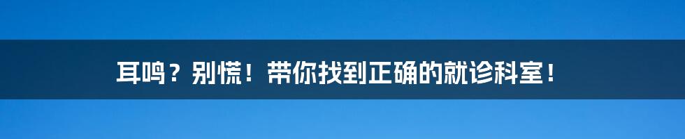 耳鸣?别慌!带你找到正确的就诊科室!