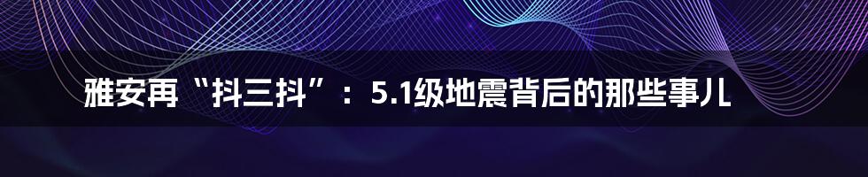 雅安再“抖三抖”:5.1级地震背后的那些事儿