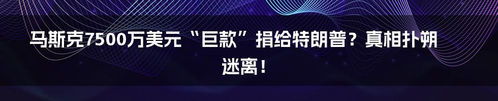 马斯克7500万美元“巨款”捐给特朗普?真相扑朔迷离!