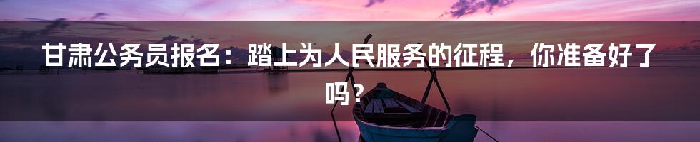 甘肃公务员报名：踏上为人民服务的征程，你准备好了吗？