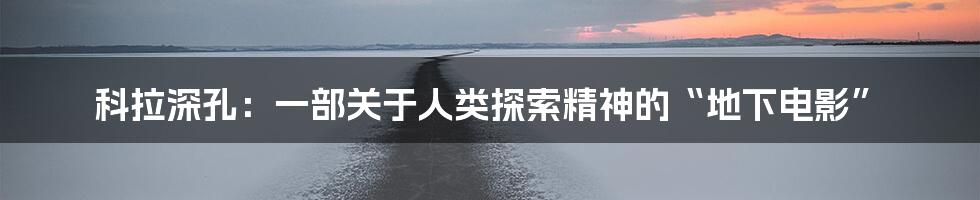 科拉深孔:一部关于人类探索精神的“地下电影”