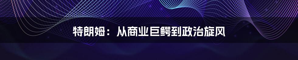 特朗姆:从商业巨鳄到政治旋风