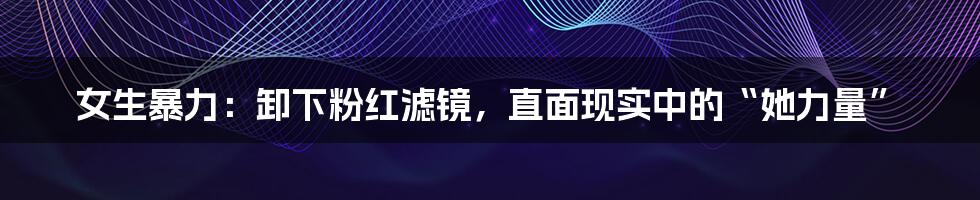 女生暴力：卸下粉红滤镜，直面现实中的“她力量”