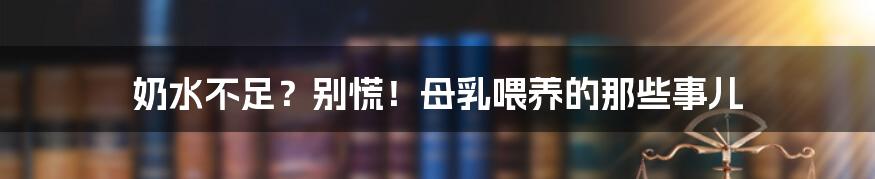奶水不足?别慌!母乳喂养的那些事儿