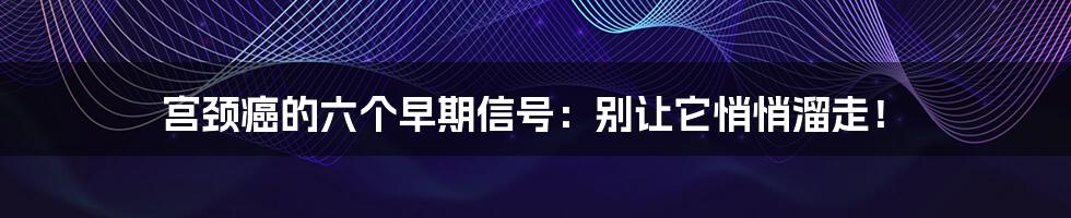 宫颈癌的六个早期信号:别让它悄悄溜走!