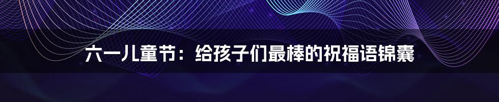 六一儿童节:给孩子们最棒的祝福语锦囊