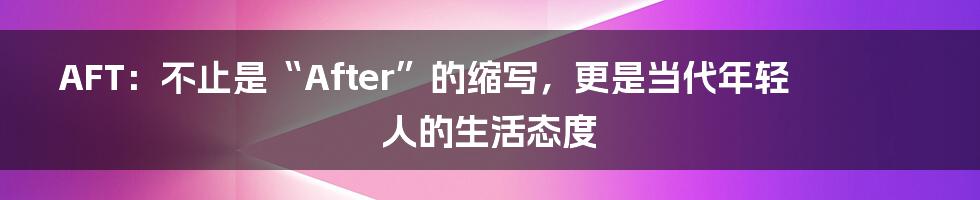 AFT：不止是“After”的缩写，更是当代年轻人的生活态度