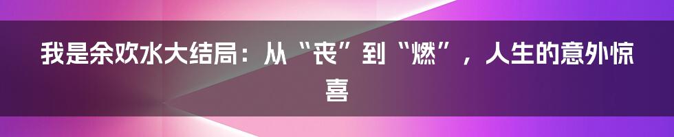 我是余欢水大结局：从“丧”到“燃”，人生的意外惊喜