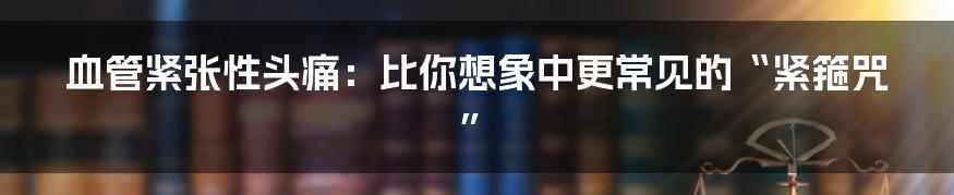 血管紧张性头痛：比你想象中更常见的“紧箍咒”