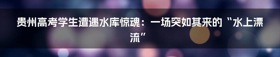 贵州高考学生遭遇水库惊魂：一场突如其来的“水上漂流”