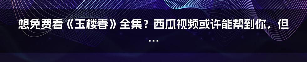 想免费看《玉楼春》全集?西瓜视频或许能帮到你,但…