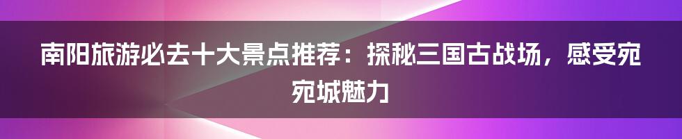 南阳旅游必去十大景点推荐：探秘三国古战场，感受宛宛城魅力