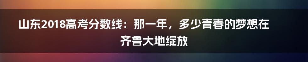 山东2018高考分数线:那一年,多少青春的梦想在齐鲁大地绽放