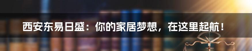 西安东易日盛:你的家居梦想,在这里起航!
