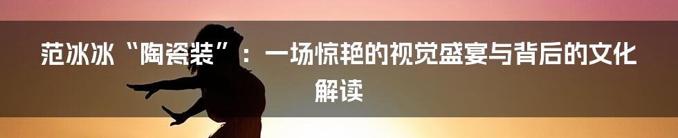 范冰冰“陶瓷装”：一场惊艳的视觉盛宴与背后的文化解读