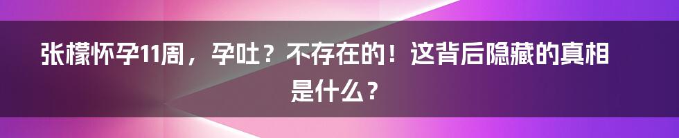 张檬怀孕11周，孕吐？不存在的！这背后隐藏的真相是什么？