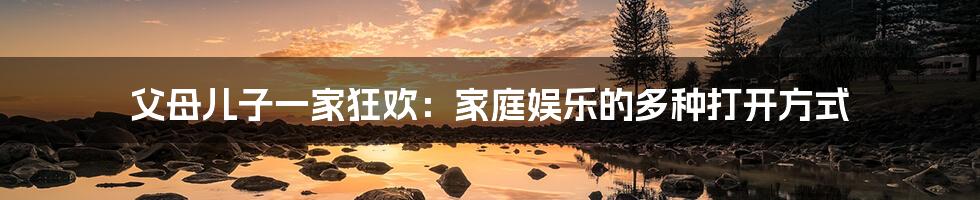 父母儿子一家狂欢：家庭娱乐的多种打开方式