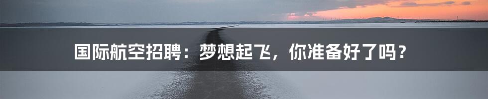 国际航空招聘：梦想起飞，你准备好了吗？