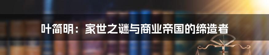 叶简明:家世之谜与商业帝国的缔造者