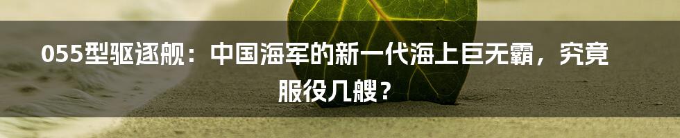 055型驱逐舰:中国海军的新一代海上巨无霸,究竟服役几艘?