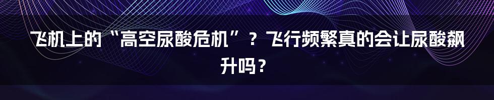 飞机上的“高空尿酸危机”?飞行频繁真的会让尿酸飙升吗?