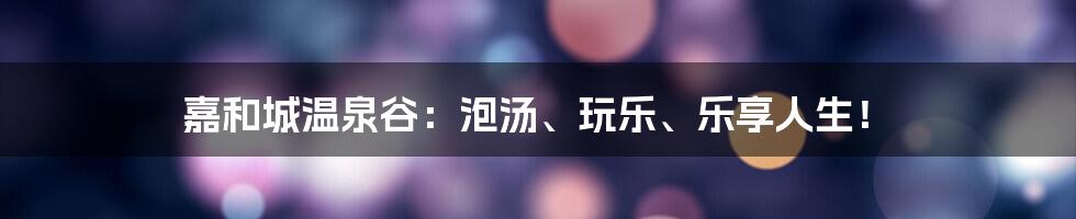 嘉和城温泉谷:泡汤、玩乐、乐享人生!
