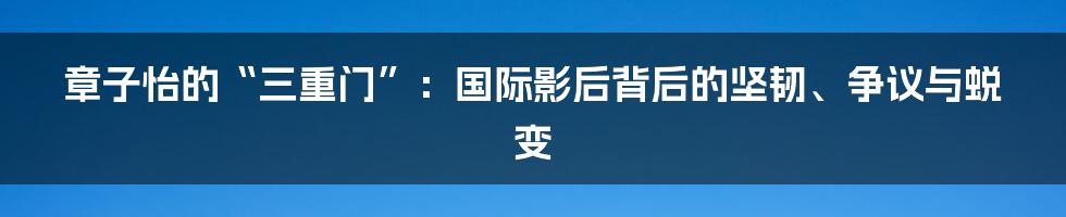 章子怡的“三重门”：国际影后背后的坚韧、争议与蜕变