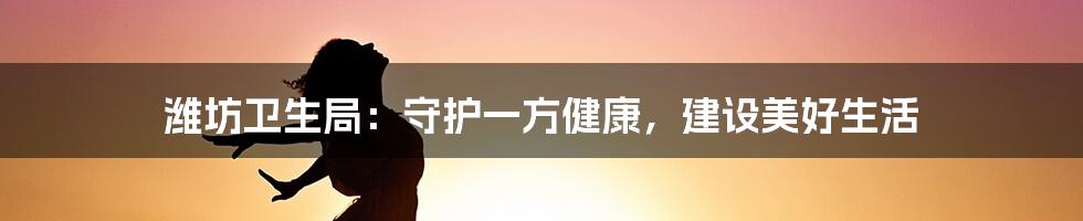 潍坊卫生局:守护一方健康,建设美好生活