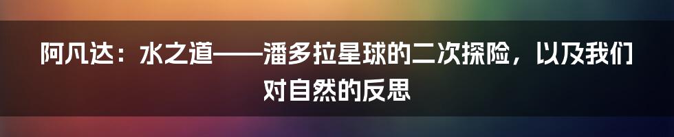 阿凡达:水之道——潘多拉星球的二次探险,以及我们对自然的反思