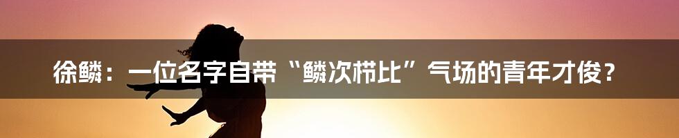 徐鳞:一位名字自带“鳞次栉比”气场的青年才俊?