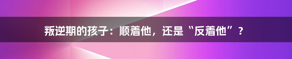 叛逆期的孩子：顺着他，还是“反着他”？