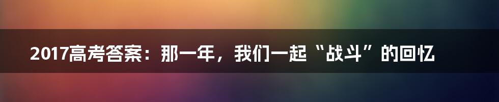2017高考答案:那一年,我们一起“战斗”的回忆