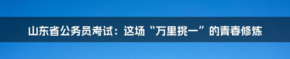山东省公务员考试：这场“万里挑一”的青春修炼