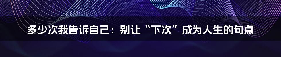 多少次我告诉自己:别让“下次”成为人生的句点