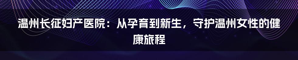 温州长征妇产医院：从孕育到新生，守护温州女性的健康旅程