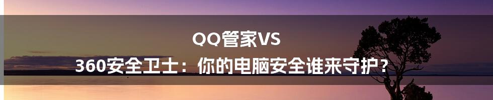 QQ管家VS 360安全卫士:你的电脑安全谁来守护?