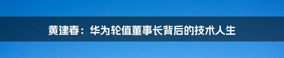 黄建春:华为轮值董事长背后的技术人生