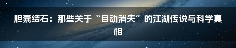 胆囊结石：那些关于“自动消失”的江湖传说与科学真相