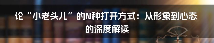 论“小老头儿”的N种打开方式:从形象到心态的深度解读
