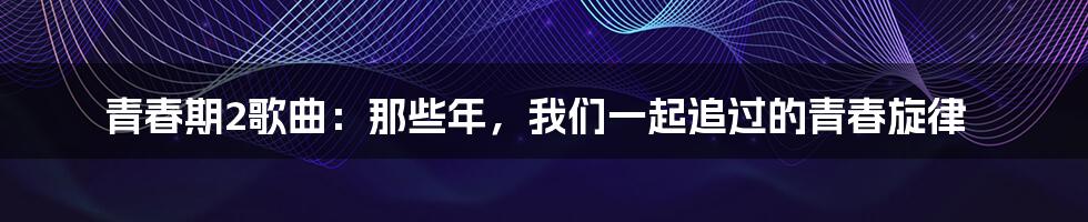 青春期2歌曲:那些年,我们一起追过的青春旋律