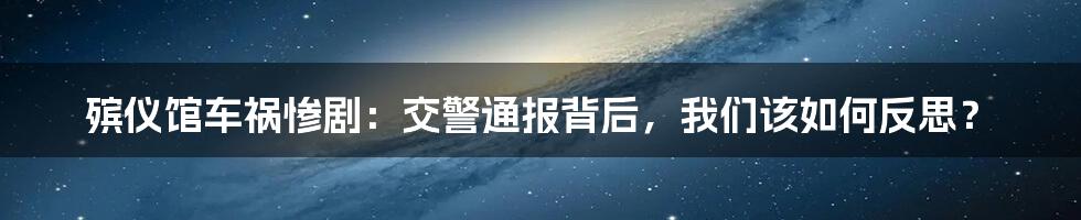 殡仪馆车祸惨剧:交警通报背后,我们该如何反思?