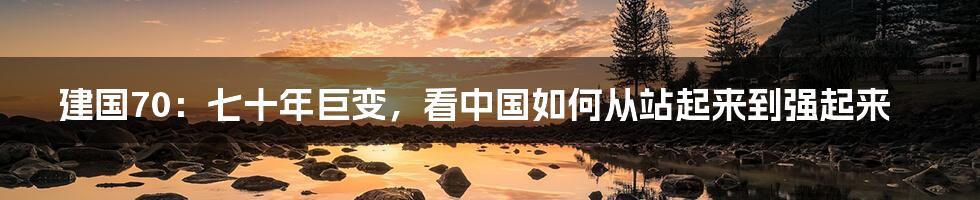 建国70:七十年巨变,看中国如何从站起来到强起来
