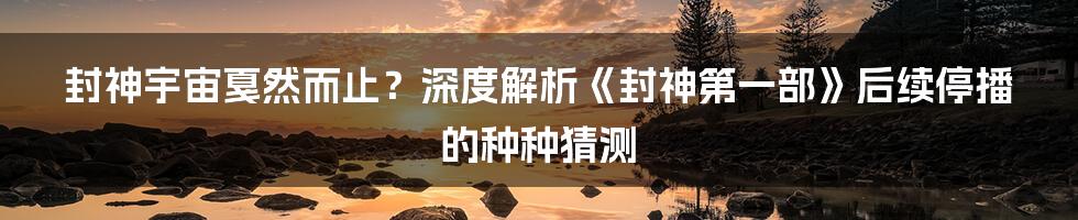 封神宇宙戛然而止？深度解析《封神第一部》后续停播的种种猜测