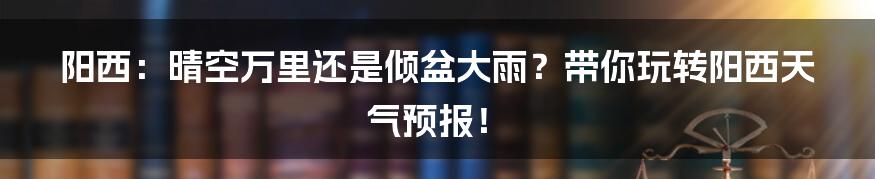 阳西:晴空万里还是倾盆大雨?带你玩转阳西天气预报!