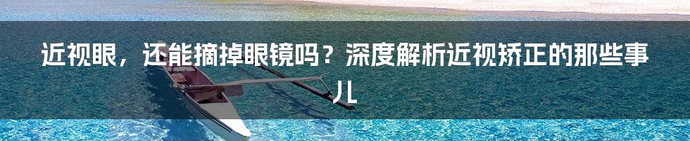 近视眼,还能摘掉眼镜吗?深度解析近视矫正的那些事儿
