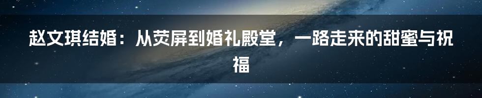 赵文琪结婚：从荧屏到婚礼殿堂，一路走来的甜蜜与祝福
