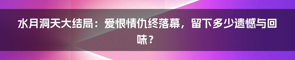 水月洞天大结局：爱恨情仇终落幕，留下多少遗憾与回味？