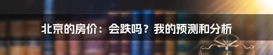 北京的房价：会跌吗？我的预测和分析